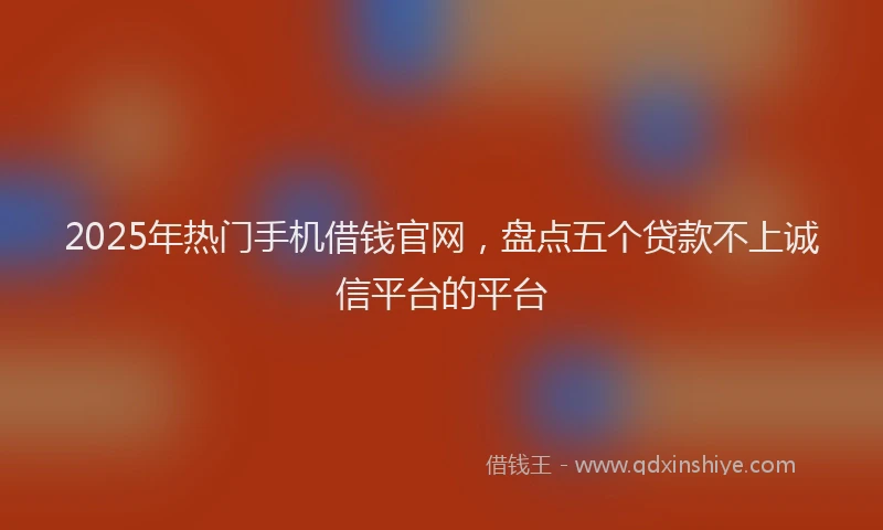 2025年热门手机借钱官网，盘点五个贷款不上诚信平台的平台