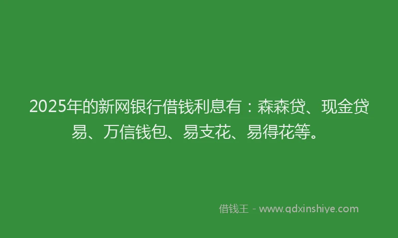 2025年的新网银行借钱利息有：森森贷、现金贷易、万信钱包、易支花、易得花等。