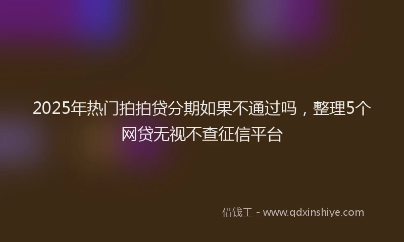 2025年热门拍拍贷分期如果不通过吗，整理5个网贷无视不查征信平台