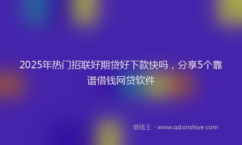 2025年热门招联好期贷好下款快吗，分享5个靠谱借钱网贷软件