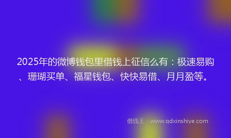 2025年的微博钱包里借钱上征信么有：极速易购、珊瑚买单、福星钱包、快快易借、月月盈等。
