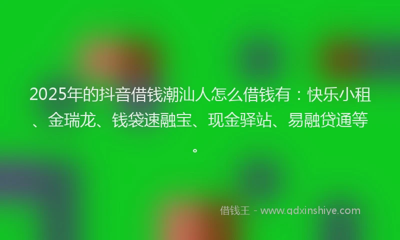 2025年的抖音借钱潮汕人怎么借钱有：快乐小租、金瑞龙、钱袋速融宝、现金驿站、易融贷通等。