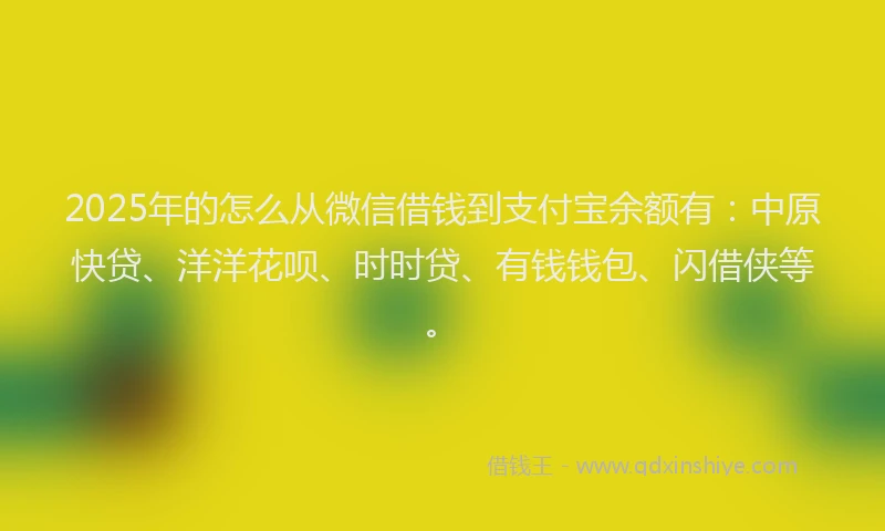 2025年的怎么从微信借钱到支付宝余额有：中原快贷、洋洋花呗、时时贷、有钱钱包、闪借侠等。