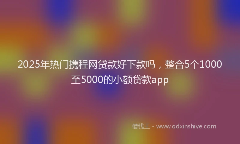 2025年热门携程网贷款好下款吗，整合5个1000至5000的小额贷款app