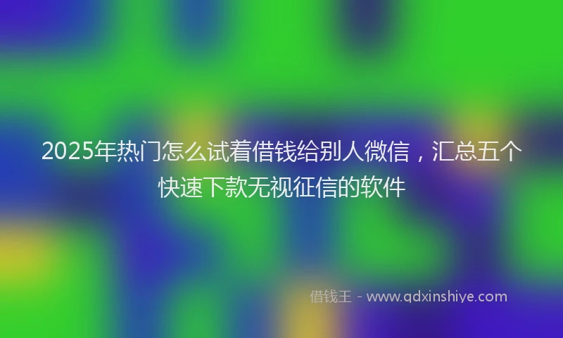 2025年热门怎么试着借钱给别人微信，汇总五个快速下款无视征信的软件