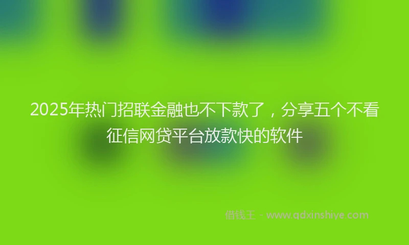 2025年热门招联金融也不下款了，分享五个不看征信网贷平台放款快的软件