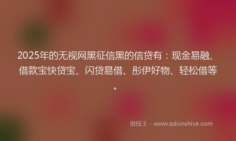 2025年的无视网黑征信黑的信贷有：现金易融、借款宝快贷宝、闪贷易借、彤伊好物、轻松借等。