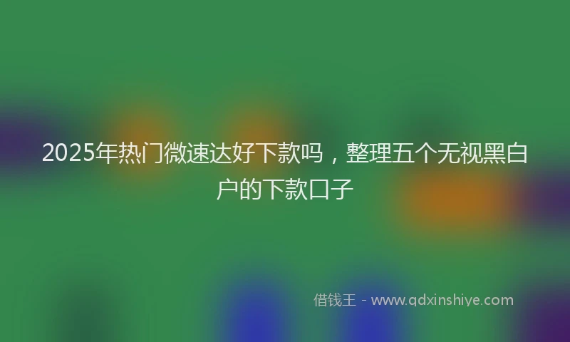 2025年热门微速达好下款吗，整理五个无视黑白户的下款口子