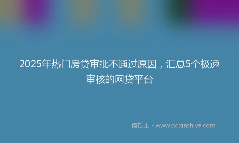 2025年热门房贷审批不通过原因，汇总5个极速审核的网贷平台
