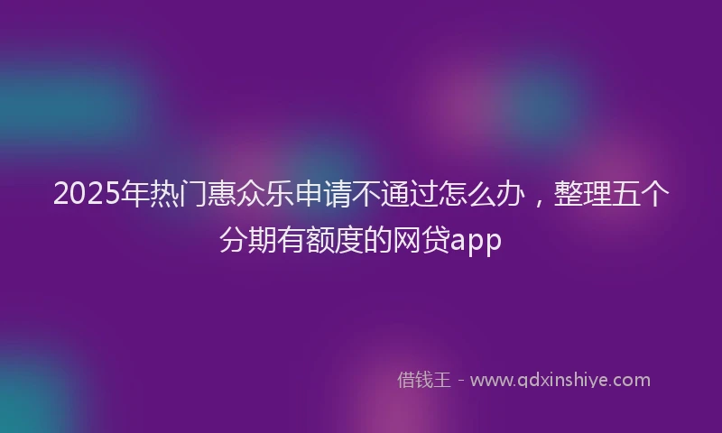 2025年热门惠众乐申请不通过怎么办，整理五个分期有额度的网贷app