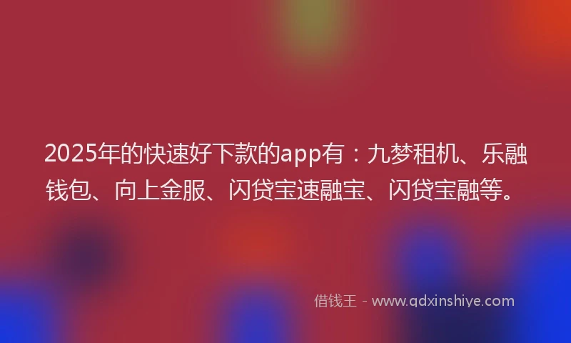 2025年的快速好下款的app有：九梦租机、乐融钱包、向上金服、闪贷宝速融宝、闪贷宝融等。