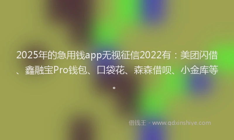 2025年的急用钱app无视征信2022有：美团闪借、鑫融宝Pro钱包、口袋花、森森借呗、小金库等。