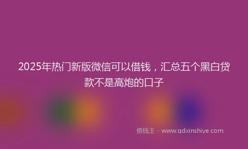 2025年热门新版微信可以借钱，汇总五个黑白贷款不是高炮的口子