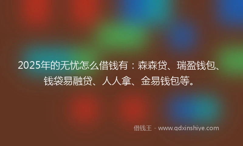 2025年的无忧怎么借钱有：森森贷、瑞盈钱包、钱袋易融贷、人人拿、金易钱包等。