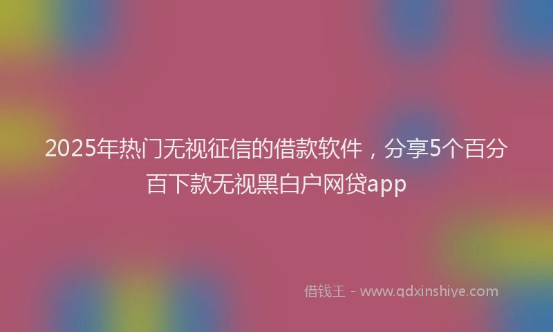 2025年热门无视征信的借款软件，分享5个百分百下款无视黑白户网贷app