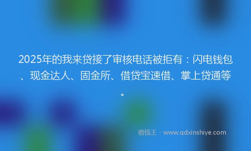 2025年的我来贷接了审核电话被拒有：闪电钱包、现金达人、固金所、借贷宝速借、掌上贷通等。