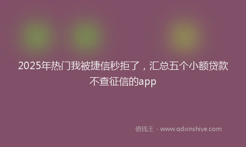 2025年热门我被捷信秒拒了，汇总五个小额贷款不查征信的app