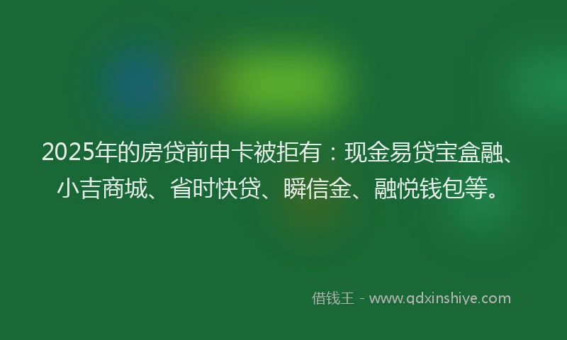 2025年的房贷前申卡被拒有：现金易贷宝盒融、小吉商城、省时快贷、瞬信金、融悦钱包等。