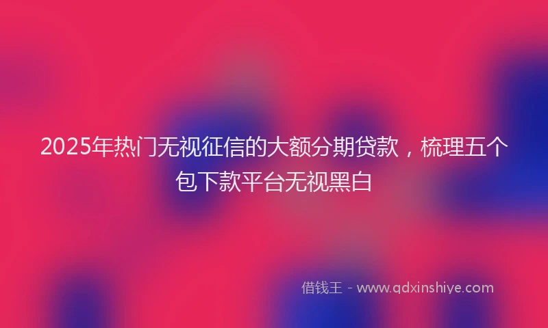 2025年热门无视征信的大额分期贷款，梳理五个包下款平台无视黑白