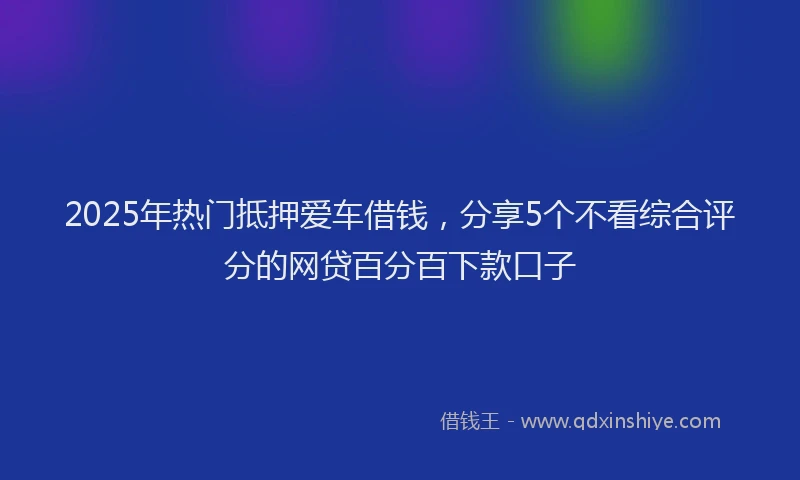 2025年热门抵押爱车借钱，分享5个不看综合评分的网贷百分百下款口子