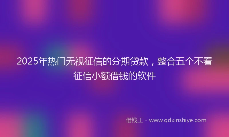 2025年热门无视征信的分期贷款，整合五个不看征信小额借钱的软件