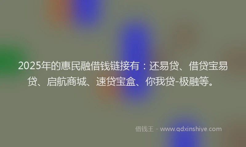 2025年的惠民融借钱链接有：还易贷、借贷宝易贷、启航商城、速贷宝盒、你我贷-极融等。