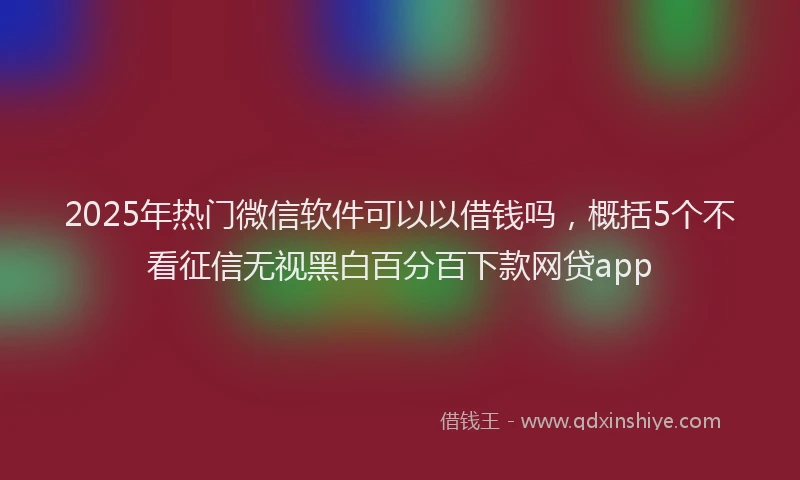 2025年热门微信软件可以以借钱吗，概括5个不看征信无视黑白百分百下款网贷app