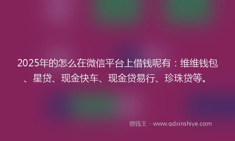 2025年的怎么在微信平台上借钱呢有：维维钱包、星贷、现金快车、现金贷易行、珍珠贷等。