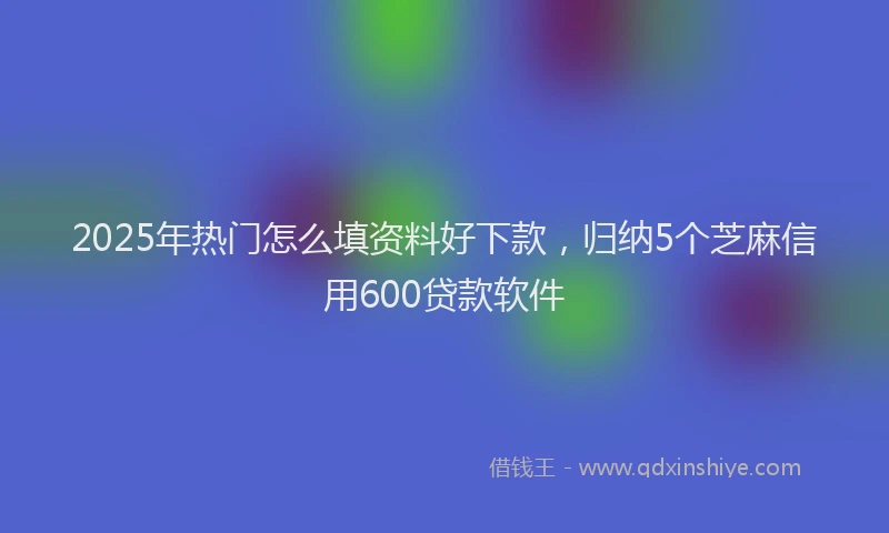 2025年热门怎么填资料好下款，归纳5个芝麻信用600贷款软件