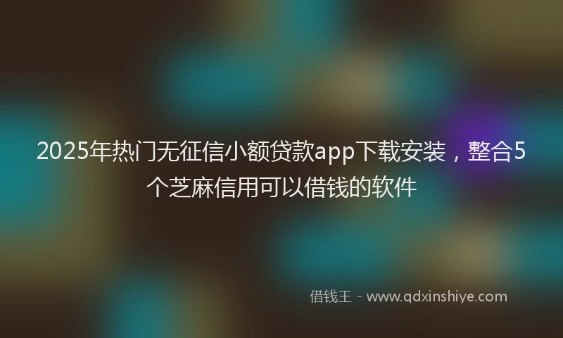 2025年热门无征信小额贷款app下载安装，整合5个芝麻信用可以借钱的软件