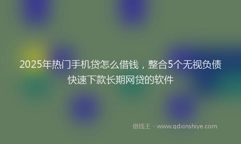 2025年热门手机贷怎么借钱，整合5个无视负债快速下款长期网贷的软件
