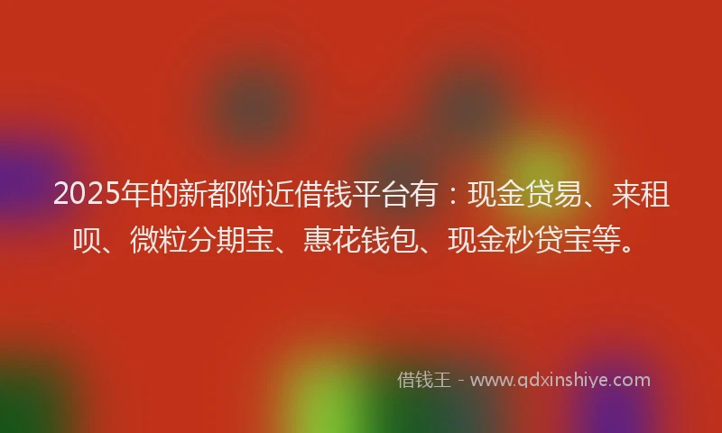 2025年的新都附近借钱平台有：现金贷易、来租呗、微粒分期宝、惠花钱包、现金秒贷宝等。