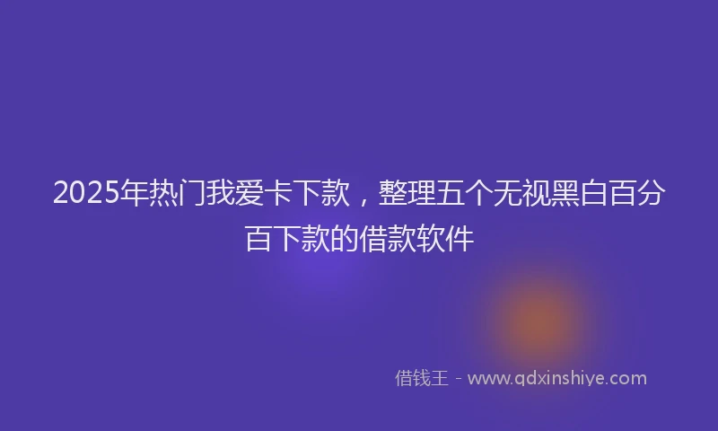 2025年热门我爱卡下款，整理五个无视黑白百分百下款的借款软件