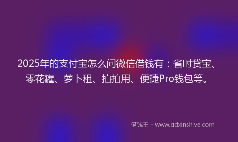 2025年的支付宝怎么问微信借钱有：省时贷宝、零花罐、萝卜租、拍拍用、便捷Pro钱包等。
