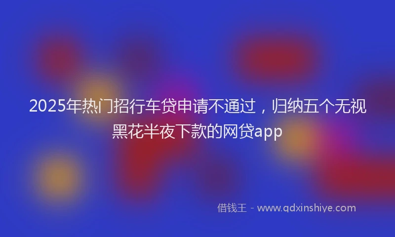 2025年热门招行车贷申请不通过，归纳五个无视黑花半夜下款的网贷app