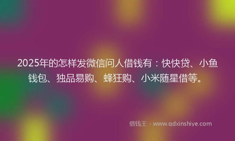 2025年的怎样发微信问人借钱有：快快贷、小鱼钱包、独品易购、蜂狂购、小米随星借等。