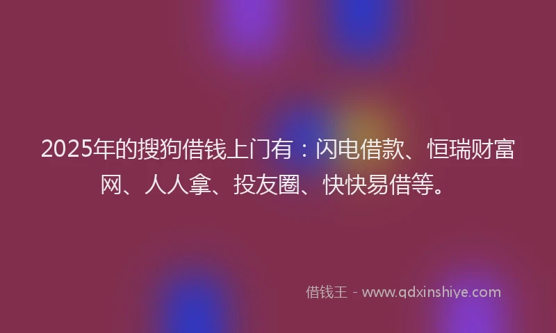 2025年的搜狗借钱上门有：闪电借款、恒瑞财富网、人人拿、投友圈、快快易借等。