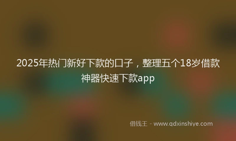 2025年热门新好下款的口子，整理五个18岁借款神器快速下款app