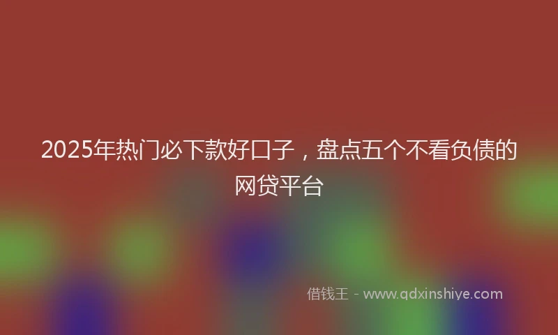 2025年热门必下款好口子，盘点五个不看负债的网贷平台