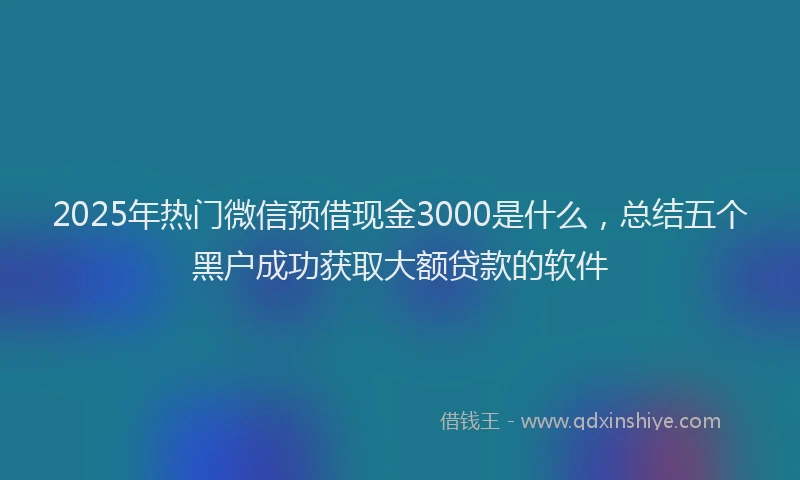 2025年热门微信预借现金3000是什么，总结五个黑户成功获取大额贷款的软件
