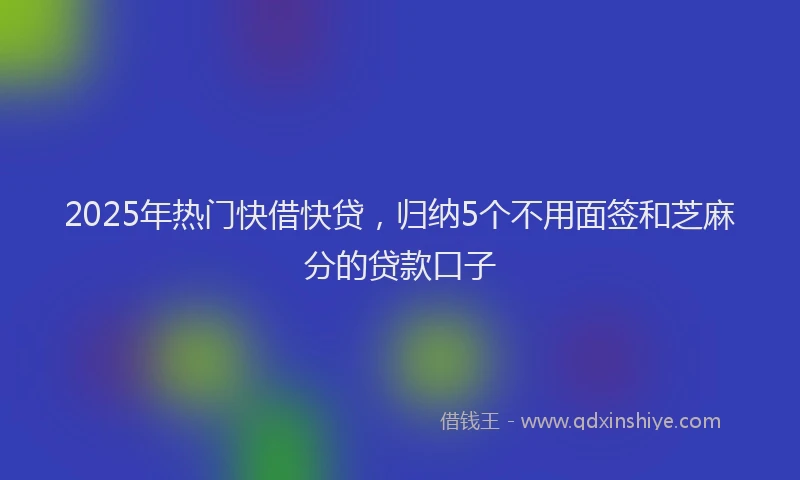 2025年热门快借快贷，归纳5个不用面签和芝麻分的贷款口子