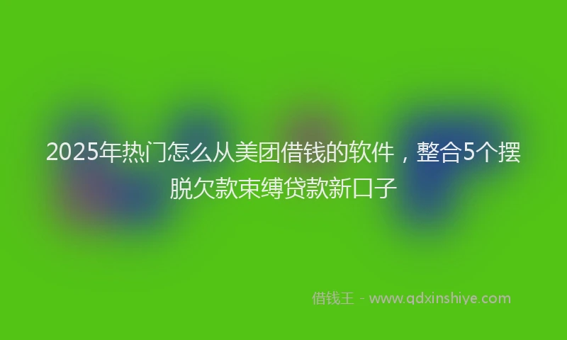 2025年热门怎么从美团借钱的软件，整合5个摆脱欠款束缚贷款新口子
