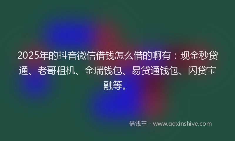 2025年的抖音微信借钱怎么借的啊有：现金秒贷通、老哥租机、金瑞钱包、易贷通钱包、闪贷宝融等。