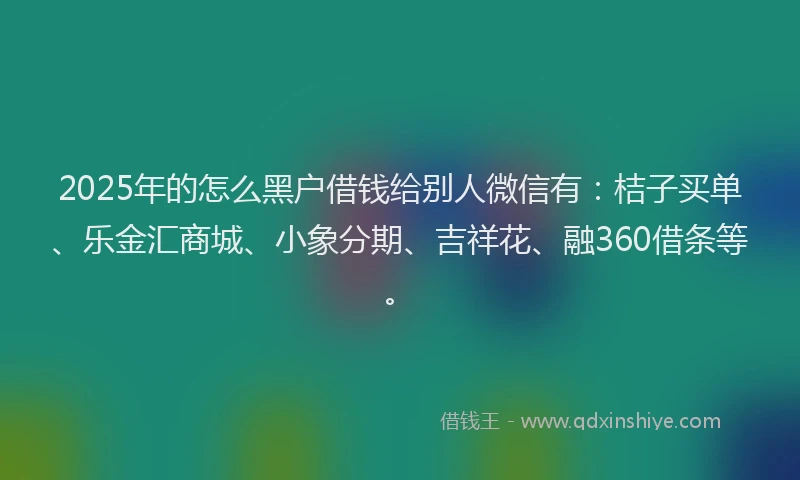 2025年的怎么黑户借钱给别人微信有：桔子买单、乐金汇商城、小象分期、吉祥花、融360借条等。