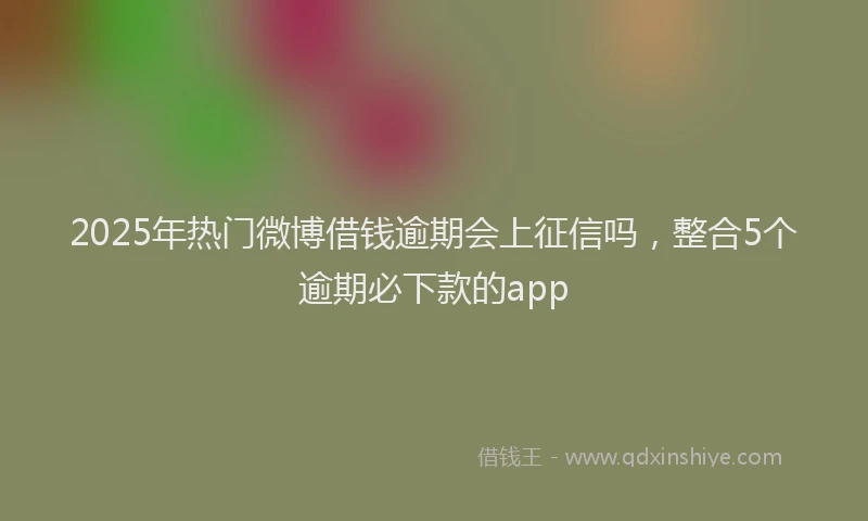 2025年热门微博借钱逾期会上征信吗，整合5个逾期必下款的app