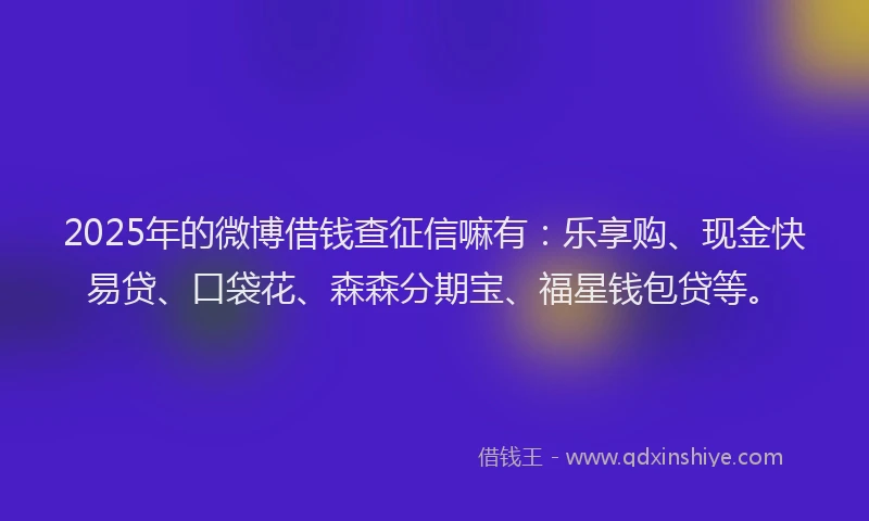 2025年的微博借钱查征信嘛有：乐享购、现金快易贷、口袋花、森森分期宝、福星钱包贷等。