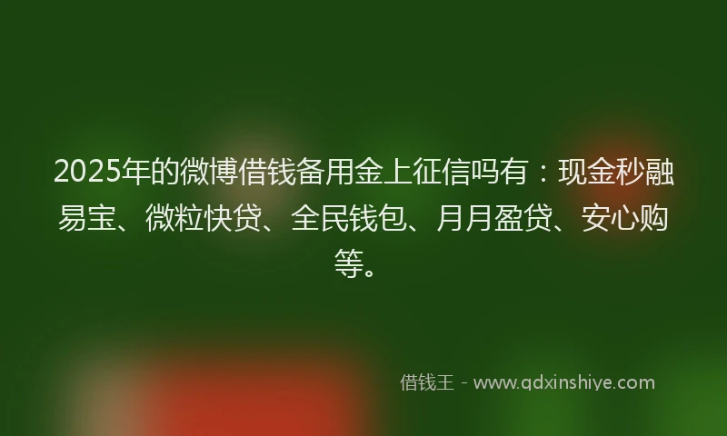 2025年的微博借钱备用金上征信吗有：现金秒融易宝、微粒快贷、全民钱包、月月盈贷、安心购等。