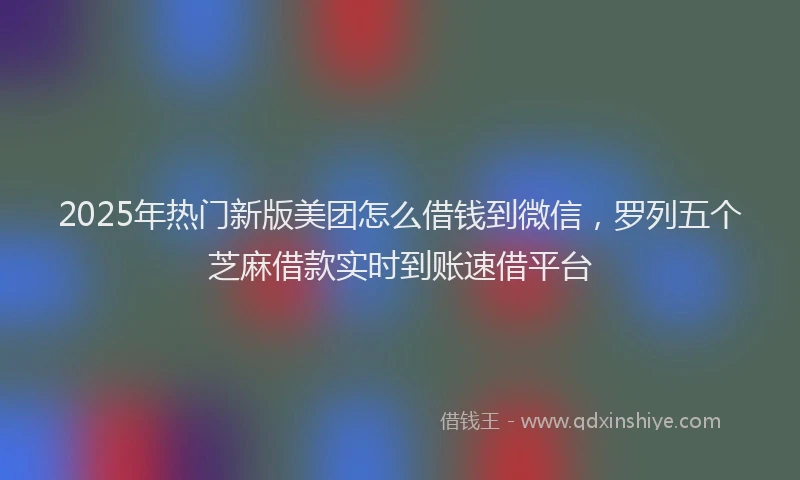2025年热门新版美团怎么借钱到微信，罗列五个芝麻借款实时到账速借平台