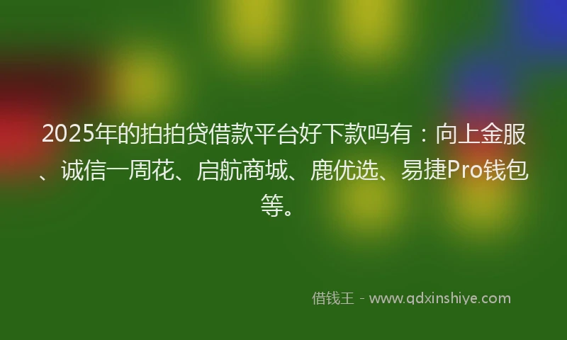 2025年的拍拍贷借款平台好下款吗有：向上金服、诚信一周花、启航商城、鹿优选、易捷Pro钱包等。