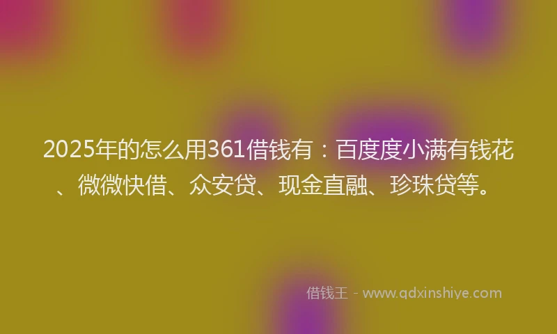 2025年的怎么用361借钱有：百度度小满有钱花、微微快借、众安贷、现金直融、珍珠贷等。